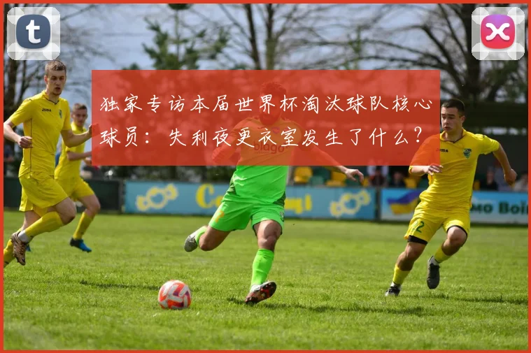 独家专访本届世界杯淘汰球队核心球员:失利夜更衣室发生了什么?