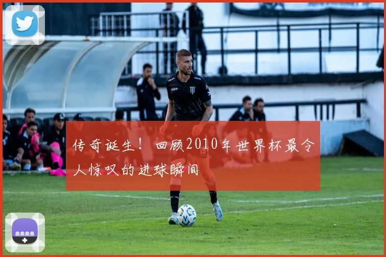 传奇诞生!回顾2010年世界杯最令人惊叹的进球瞬间