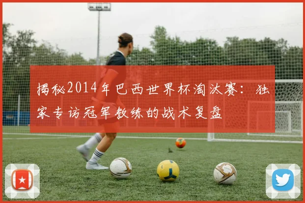 揭秘2014年巴西世界杯淘汰赛：独家专访冠军教练的战术复盘