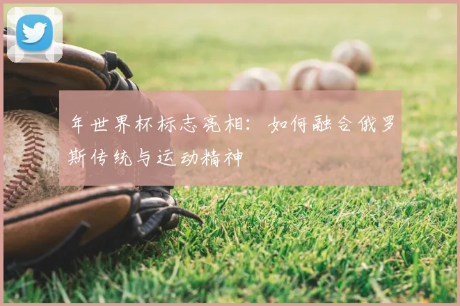 年世界杯标志亮相：如何融合俄罗斯传统与运动精神