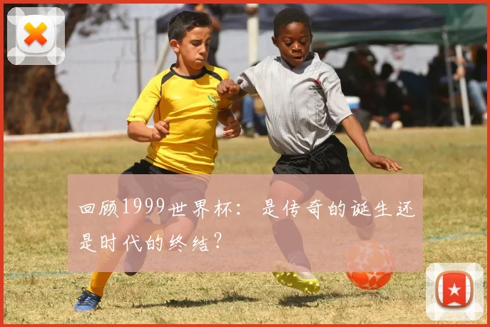 回顾1999世界杯：是传奇的诞生还是时代的终结？