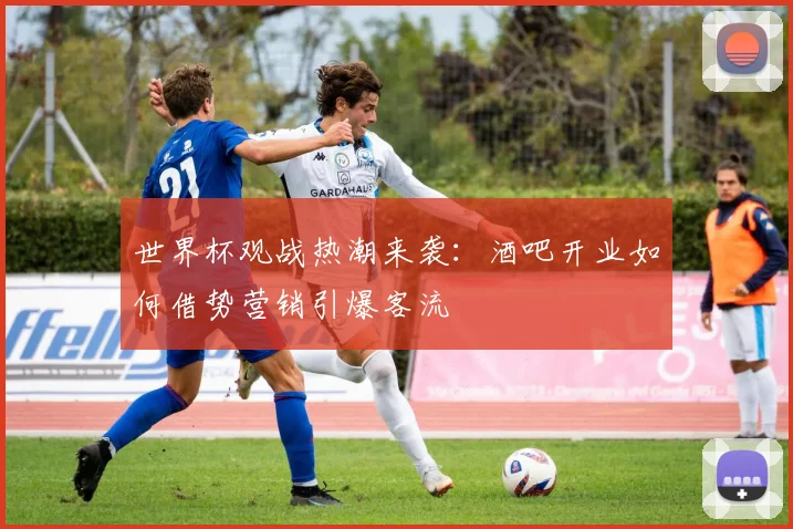 世界杯观战热潮来袭：酒吧开业如何借势营销引爆客流