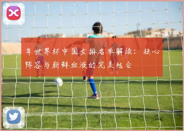 年世界杯中国女排名单解读：核心阵容与新鲜血液的完美结合
