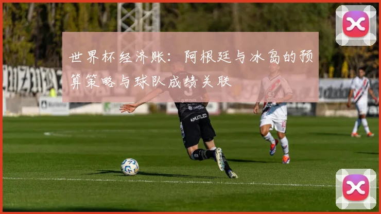 世界杯经济账：阿根廷与冰岛的预算策略与球队成绩关联
