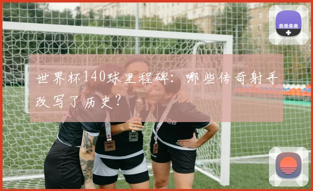 世界杯140球里程碑:哪些传奇射手改写了历史?