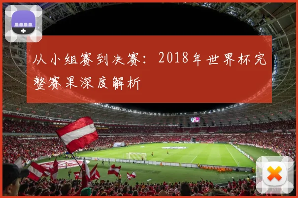 从小组赛到决赛:2018年世界杯完整赛果深度解析