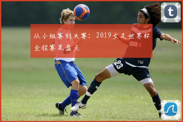 从小组赛到决赛：2019女足世界杯全程赛果盘点