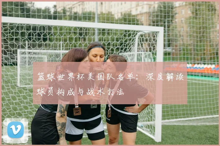 篮球世界杯美国队名单：深度解读球员构成与战术打法