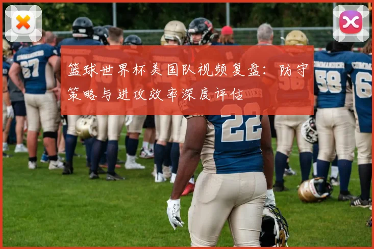 篮球世界杯美国队视频复盘：防守策略与进攻效率深度评估