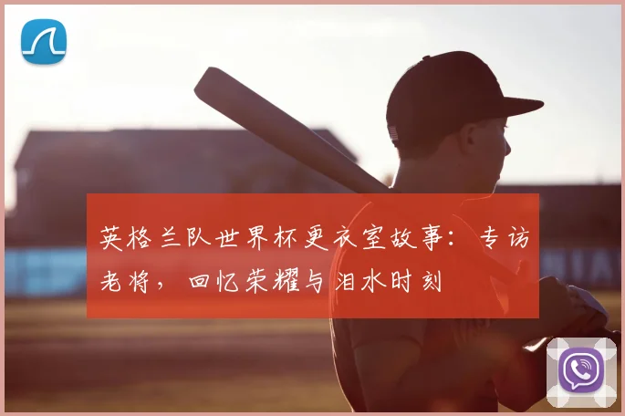 英格兰队世界杯更衣室故事：专访老将，回忆荣耀与泪水时刻
