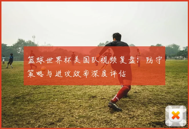 篮球世界杯美国队视频复盘：防守策略与进攻效率深度评估