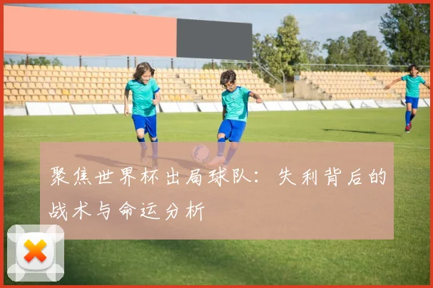 聚焦世界杯出局球队：失利背后的战术与命运分析