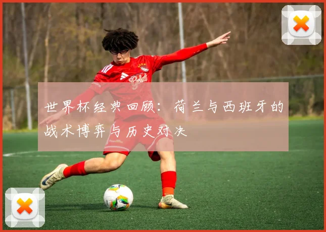 世界杯经典回顾:荷兰与西班牙的战术博弈与历史对决
