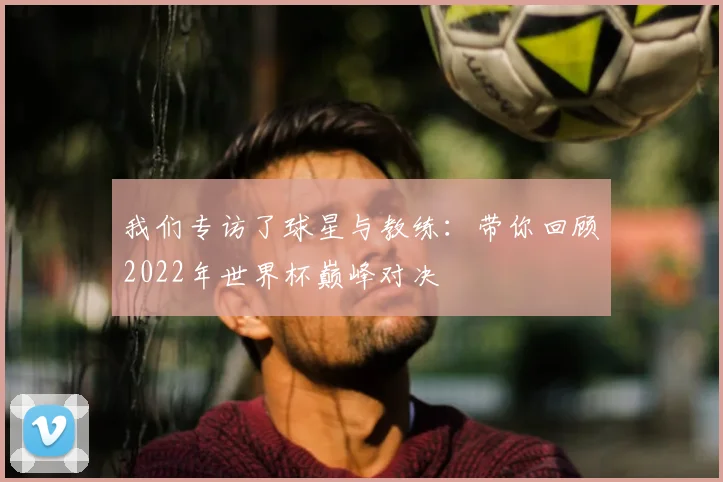我们专访了球星与教练：带你回顾2022年世界杯巅峰对决