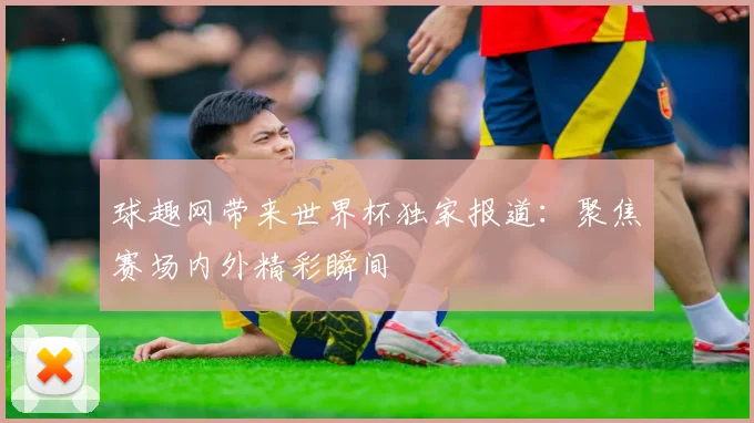 球趣网带来世界杯独家报道:聚焦赛场内外精彩瞬间