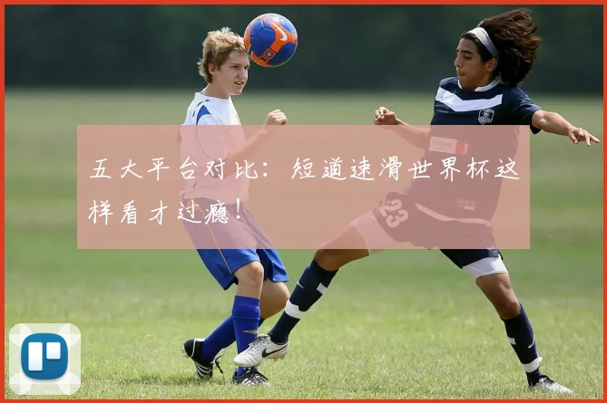 五大平台对比:短道速滑世界杯这样看才过瘾!
