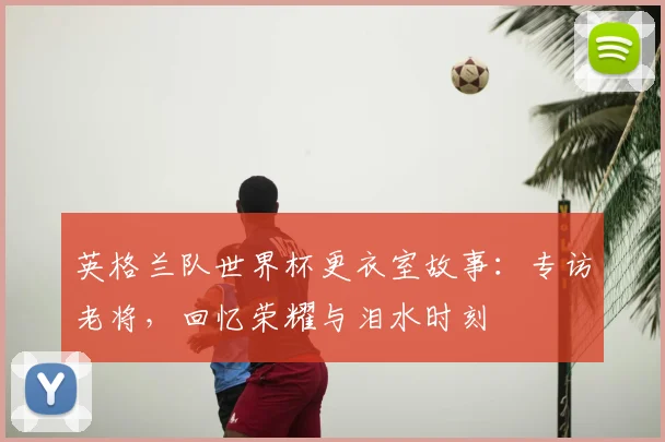 英格兰队世界杯更衣室故事：专访老将，回忆荣耀与泪水时刻
