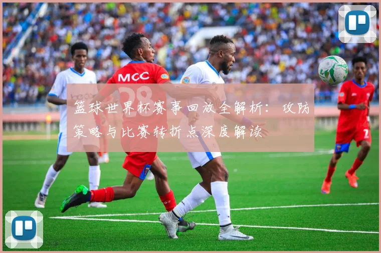 篮球世界杯赛事回放全解析：攻防策略与比赛转折点深度解读