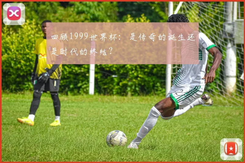 回顾1999世界杯：是传奇的诞生还是时代的终结？