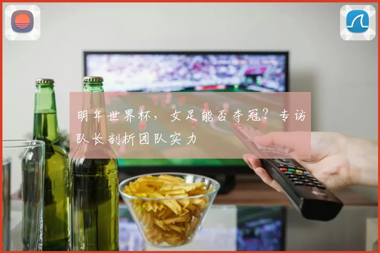 明年世界杯，女足能否夺冠？专访队长剖析团队实力