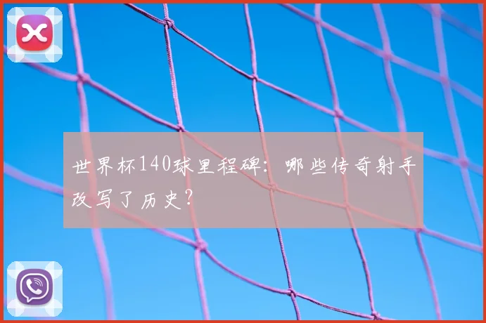 世界杯140球里程碑:哪些传奇射手改写了历史?