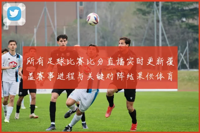 所有足球比赛比分直播实时更新覆盖赛事进程与关键对阵结果供体育新闻解读参考