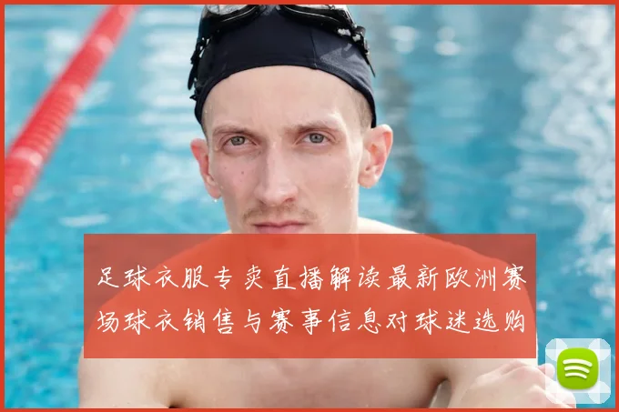 足球衣服专卖直播解读最新欧洲赛场球衣销售与赛事信息对球迷选购影响