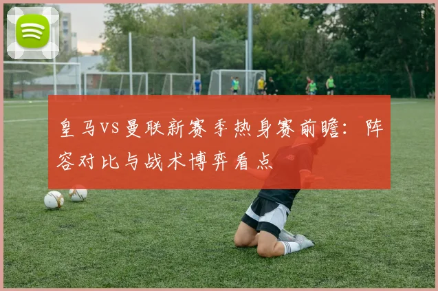 皇马vs曼联新赛季热身赛前瞻:阵容对比与战术博弈看点