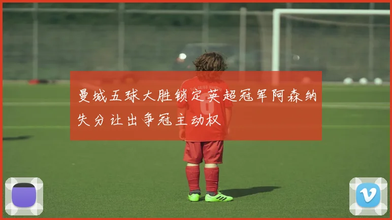 曼城五球大胜锁定英超冠军阿森纳失分让出争冠主动权